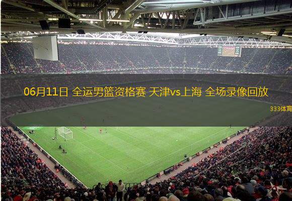 06月11日 全運男籃資格賽 天津vs上海 全場錄像回放