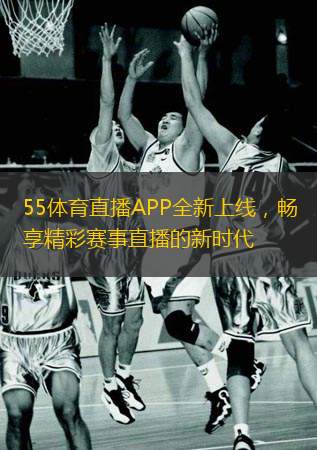  55體育直播APP全新上線，暢享精彩賽事直播的新時代