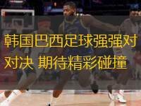  韓國巴西足球強強對決 期待精彩碰撞