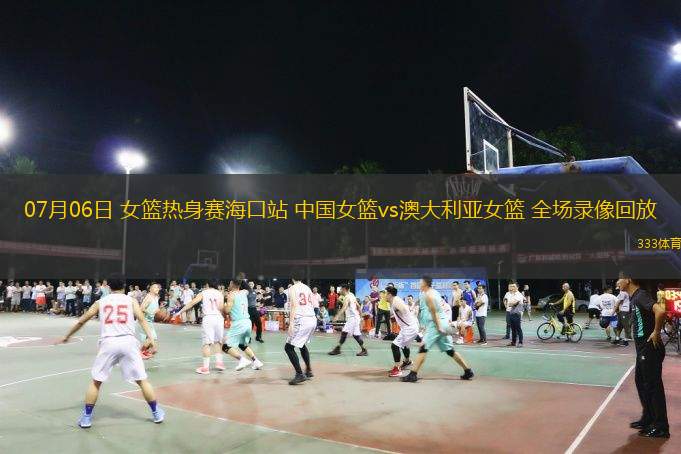  07月06日 女籃熱身賽海口站 中國(guó)女籃vs澳大利亞女籃 全場(chǎng)錄像回放