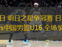  07月14日 明日之星爭冠賽 日本B聯(lián)賽精英隊vs中國男籃U16 全場錄像回放
